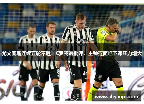 尤文图斯连续五轮不胜！C罗或遭批评，主帅或面临下课压力增大