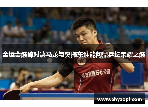 全运会巅峰对决马龙与樊振东谁能问鼎乒坛荣耀之巅
