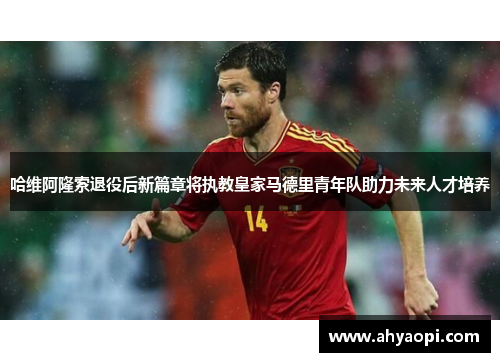 哈维阿隆索退役后新篇章将执教皇家马德里青年队助力未来人才培养