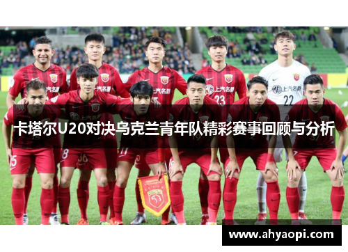 卡塔尔U20对决乌克兰青年队精彩赛事回顾与分析
